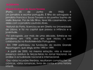 BIOGRAFIAMiguel Andresen de Sousa Tavares (Porto, 25 de Junho de 1952) é um jornalista e escritor português. Éfilho do advogado e jornalista Francisco Sousa Tavares e da poetisa Sophia de Mello Breyner. Pai de três filhos, teve três casamentos, um deles com a jornalista Laurinda Alves.Natural do Porto, licenciou-se em Direito na Universidade de Lisboa, e foi na capital que passou a infância e a juventude. 