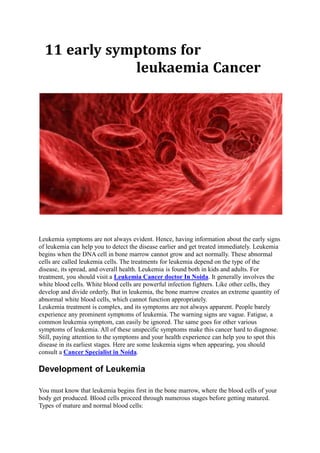 11 early symptoms for
leukaemia Cancer
Leukemia symptoms are not always evident. Hence, having information about the early signs
of leukemia can help you to detect the disease earlier and get treated immediately. Leukemia
begins when the DNA cell in bone marrow cannot grow and act normally. These abnormal
cells are called leukemia cells. The treatments for leukemia depend on the type of the
disease, its spread, and overall health. Leukemia is found both in kids and adults. For
treatment, you should visit a Leukemia Cancer doctor In Noida. It generally involves the
white blood cells. White blood cells are powerful infection fighters. Like other cells, they
develop and divide orderly. But in leukemia, the bone marrow creates an extreme quantity of
abnormal white blood cells, which cannot function appropriately.
Leukemia treatment is complex, and its symptoms are not always apparent. People barely
experience any prominent symptoms of leukemia. The warning signs are vague. Fatigue, a
common leukemia symptom, can easily be ignored. The same goes for other various
symptoms of leukemia. All of these unspecific symptoms make this cancer hard to diagnose.
Still, paying attention to the symptoms and your health experience can help you to spot this
disease in its earliest stages. Here are some leukemia signs when appearing, you should
consult a Cancer Specialist in Noida.
Development of Leukemia
You must know that leukemia begins first in the bone marrow, where the blood cells of your
body get produced. Blood cells proceed through numerous stages before getting matured.
Types of mature and normal blood cells:
 