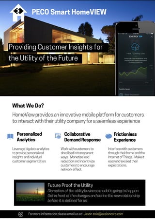 Providing Customer Insights for
the Utility of the Future
HomeView provides an innovative mobile platform for customers
to interact with their utility company for a seemless experience
What We Do?
Personalized
Analytics
Collaborative
Demand Response
Frictionless
Experience
Leverage big data analytics
to provide personalized
insights and individual
customer segmentation.
Work with customers to
shed load in transparent
ways. Monetize load
reduction and incentivize
customers to encourage
network effect.
Interface with customers
through their home and the
Internet of Things. Make it
easy and exceed their
expectations.
For more information please email us at: Jason.zola@exeloncorp.com
PECO Smart HomeVIEW
Disruption of the utility business model is going to happen.
Get in front of the changes and define the new relationship
before it is defined for us.
Future Proof the Utility
 