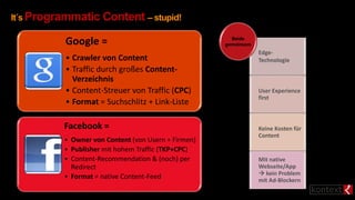 It´s Programmatic Content – stupid!
Google =
• Crawler von Content
• Traffic durch großes Content-
Verzeichnis
• Content-Streuer von Traffic (CPC)
• Format = Suchschlitz + Link-Liste
Edge-
Technologie
User Experience
first
Keine Kosten für
Content
Mit native
Webseite/App
 kein Problem
mit Ad-Blockern
Beide
gemeinsam
Facebook =
• Owner von Content (von Usern + Firmen)
• Publisher mit hohem Traffic (TKP+CPC)
• Content-Recommendation & (noch) per
Redirect
• Format = native Content-Feed
 