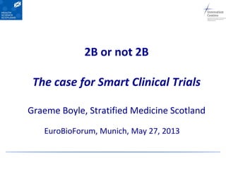 2B or not 2B
The case for Smart Clinical Trials
Graeme Boyle, Stratified Medicine Scotland
EuroBioForum, Munich, May 27, 2013
 