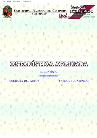 ESTADÍSTICA APLICADA N. Guarín S.
h t t p : / / t i f o n . u n a l m e d . e d u . c o / ~ p a g u d e l / e s t a d i s t i c a . h t m l
.
N. GUARÍN S.
nguarins@epm.net.co
BIOGRAFÍA DEL AUTOR TABLA DE CONTENIDO
.
ISBN Se publica bajo el total consentimiento del autor Colombia
 