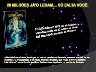 20 Milhões já o leram… só falta você.Publicada em 1979 por Michael Ende, vendeu mais de 20 milhões de cópias e foi traduzido em mais de 40 línguas.A História Interminável, tem lugar no mundo paralelo de Fantasia, que está em vias de ser destruído. O protagonista, é um rapaz chamado Bastian, que rouba o livro "A História Interminável" numa livraria. Ao lê-lo, Bastian vê-se implicado no mundo da fantasia.