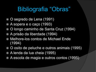 Bibliografia “Obras”O segredo de Lena (1991)A sopera e o caço (1993)O longo caminho de Santa Cruz (1994)A prisão da liberdade (1994)Melhore-los contos de Michael Ende (1994)O osito de peluche e outros animais (1995)A lenda da lua cheia (1995)A escola de magia e outros contos (1995)