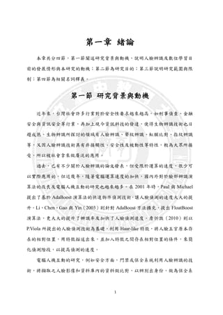 1
第一章 緒論
本章共分四節，第一節闡述研究背景與動機，說明人臉辨識及數位學習目
前的發展情形與本研究的動機；第二節為研究目的；第三節說明研究範圍與限
制；第四節為相關名詞釋義。
第一節 研究背景與動機
近年來，台灣社會許多行業對於安全性要求越來越高，如刑事偵查、金融
安全與資訊安全等行業，再加上現今資訊科技的發達，使得生物辨識技術也日
趨成熟。生物辨識所探討的領域有人臉辨識、聲紋辨識、虹膜比對、指紋辨識
等，又因人臉辨識技術具有非接觸性、安全性及被動性等特性，較為大眾所接
受，所以被社會拿來做廣泛的應用。
過去，已有不少關於人臉辨識的論文發表，但受限於運算的速度，很少可
以實際應用的，但近幾年，隨著電腦運算速度的加快，國內外對於臉部辨識演
算法的改良及電腦人機互動的研究也越來越多。在 2001 年時，Paul 與 Michael
提出了基於 AdaBoost 演算法的快速物件偵測技術，讓人臉偵測的速度大大的提
升。Li、Chen、Gao 與 Yin（2003）則針對 AdaBoost 方法擴充，提出 FloatBoost
演算法，更大大的提升了辦識率及加快了人臉偵測速度。詹忻澂（2010）則以
P.Viola 所提出的人臉偵測技術為基礎，利用 Haar-like 特徵，將人臉五官原本存
在的相對位置，用特徵描述出來，並加入特徵之間存在相對位置的條件，來簡
化偵測階段，以提高偵測的速度。
電腦人機互動的研究，例如安全方面，門禁或保全系統利用人臉辨識的技
術，將擷取之人臉影像和資料庫內的資料做比對，以辨別出身份，做為保全系
 