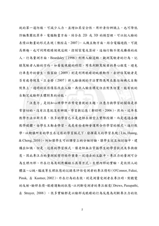 2
統的第一道防線，可減少人力，並增加其安全性。用於身份辨識上，也可降低
詐騙集團犯罪率。電腦動畫方面，結合在 2D 或 3D 的模型裡，可以把人臉的
表情以動畫的形式表現（陳棕焱，2007）。人機互動方面，結合電腦遊戲，可提
高樂趣。也可利用眼睛凝視追蹤，控制家電或器材，造福行動不便或癱瘓的病
人。行為量測方面，Beardsley（1998）利用人臉追蹤，觀測駕駛者的行為，記
錄駕駛者人臉的方向，如看後視鏡的時間，用來判斷駕駛者的專心程度，避免
行車意外的發生。張家銓（2009）則是利用眼睛的眨眼動作，去評估駕駛者是
否有疲勞現象。王金發（2007）將人臉偵測的方法實際應用在數位相機之自動
對焦上，適時的從影像區找出人臉，再依人臉座標定位出對焦位置，能有效的
自動完成臉部主體對焦的功能。
「注意力」是認知心理學中非常受重視的主題，注意力與學習的關係是非
常密切的，沒有注意就沒有辨識、學習與記憶（鄭昭明，2006）。然而，近年來
教學方法日新月異，很多的學習已不是老師在課堂上實際授課，而是透過各種
教學媒體，由學生主動去學習。或是有些老師會運用合作學習的模式，進行教
學，以期讓所有的學生在這樣的學習模式下，發揮最大的學習表現（Lin, Huang,
& Cheng, 2010）。例如讓學生可以課堂上的分組討論，讓學生從互相討論中，建
構出知識。但是，這樣的學習模式，讓老師無法掌握學生的學習狀況及參與程
度。因此專注力的量測就變得格外重要。從過去的文獻中，專注力的量測可分
為生理內部、外在行為及利用輔助工具等方式。生理內部的實驗，是依照人的
體溫、心跳、腦波等生理狀態的記錄來評估受測者的專注情形（O'Connor, Fukui,
Pinsk, ＆ Kastner, 2002）。外在行為的表徵，則是測量受測者在專注時，對聽覺
的反射、臉部表情、眼睛運動的狀態，以判斷受測者的專注程度（Drews, Pasupathi,
＆ Strayer, 2008）。很多實驗都是以臉部或眼睛的行為反應為判斷專注力的依
 