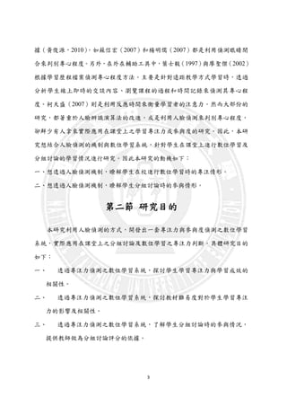 3
據（黃俊源，2010）。如蘇信宏（2007）和楊明儒（2007）都是利用偵測眼睛閉
合來判別專心程度。另外，在外在輔助工具中，葉士毅（1997）與廖聖傑（2002）
根據學習歷程檔案偵測專心程度方法。主要是針對遠距教學方式學習時，透過
分析學生線上即時的交談內容、瀏覽課程的過程和時間記錄來偵測其專心程
度。柯天盛（2007）則是利用反應時間來衡量學習者的注意力。然而大部份的
研究，都著重於人臉辨識演算法的改進，或是利用人臉偵測來判別專心程度，
卻鮮少有人拿來實際應用在課堂上之學習專注力或參與度的研究。因此，本研
究想結合人臉偵測的機制與數位學習系統，針對學生在課堂上進行數位學習及
分組討論的學習情況進行研究。因此本研究的動機如下：
一、想透過人臉偵測機制，瞭解學生在校進行數位學習時的專注情形。
二、想透過人臉偵測機制，暸解學生分組討論時的參與情形。
第二節 研究目的
本研究利用人臉偵測的方式，開發出一套專注力與參與度偵測之數位學習
系統，實際應用在課堂上之分組討論及數位學習之專注力判斷。具體研究目的
如下：
一、 透過專注力偵測之數位學習系統，探討學生學習專注力與學習成效的
相關性。
二、 透過專注力偵測之數位學習系統，探討教材難易度對於學生學習專注
力的影響及相關性。
三、 透過專注力偵測之數位學習系統，了解學生分組討論時的參與情況，
提供教師做為分組討論評分的依據。
 