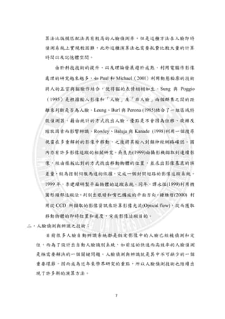 7
算法比版模匹配法具有較高的人臉偵測率，但是這種方法在人臉即時
偵測系統上實現較困難，此外這種演算法也需要耗費比較大量的計算
時間以及記憶體空間。
由於科技技術的提升，以及理論發展趨於成熟，利用電腦作影像
處理的研究越來越多，如 Paul 和 Michael（200l）利用動態輪廓的技術
將人的五官與貓臉作結合，使得貓的表情栩栩如生。Sung 與 Poggio
（1995）是根據輸入影像和「人臉」及「非人臉」兩個群集之間的距
離來判斷是否為人臉。Leung、Burl 與 Perona (1995)結合了一組區域特
徵偵測器，藉由統計的方式找出人臉，優點是不會因為位移、旋轉及
縮放因素而影響辨識。Rowley、Baluja 與 Kanade (1998)利用一個搜尋
視窗在多重解析的影像中移動，之後將其輸入到類神經網路確認。國
內亦有許多影像追蹤的相關研究。吳良杰(1999)由攝影機擷取到連續影
像，經由樣板比對的方式找出移動物體的位置，並求出影像基底的誤
差量，做為控制伺服馬達的依據，完成一個封閉迴路的影像追蹤系統。
1999 年，李建緯研製平面物體的追蹤系統。同年，譚永恆(1999)利用橢
圓形頭部追蹤法，判別出眼睛和嘴巴構成的平面方向。鍾維哲(2000) 利
用從 CCD 所擷取的影像資訊來計算影像光流(Optical flow)，從而獲取
移動物體的即時位置和速度，完成影像追蹤目的。
二、人臉偵測與辨識之技術：
目前很多人臉自動辨識系統都是假定影像中的人臉已經被偵測和定
位，而為了設計出自動人臉識別系統，如前述的快速而高效率的人臉偵測
是極需要解決的一個關鍵問題。人臉偵測與辨識就是其中不可缺少的一個
重要環節，因而成為近年來學界研究的重點，所以人臉偵測技術也陸續出
現了許多新的演算方法。
 