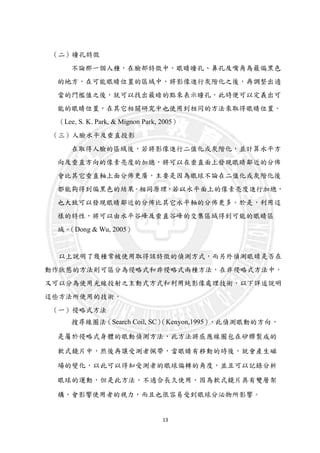 13
（二）瞳孔特徵
不論那一個人種，在臉部特徵中，眼睛瞳孔、鼻孔及嘴角為最偏黑色
的地方，在可能眼睛位置的區域中，將影像進行灰階化之後，再調整出適
當的門檻值之後，就可以找出最暗的點來表示瞳孔，此時便可以定義出可
能的眼睛位置，在其它相關研究中也使用到相同的方法來取得眼睛位置。
（Lee, S. K. Park, & Mignon Park, 2005）
（三）人臉水平及垂直投影
在取得人臉的區域後，若將影像進行二值化或灰階化，並計算水平方
向及垂直方向的像素亮度的加總，將可以在垂直面上發現眼睛鄰近的分佈
會比其它垂直軸上面分佈更廣，主要是因為眼球不論在二值化或灰階化後
都能夠得到偏黑色的結果。相同原理，若以水平面上的像素亮度進行加總，
也大致可以發現眼睛鄰近的分佈比其它水平軸的分佈更多。於是，利用這
樣的特性，將可以由水平谷峰及垂直谷峰的交集區域得到可能的眼睛區
域。（Dong & Wu, 2005）
以上說明了幾種常被使用取得該特徵的偵測方式，而另外偵測眼睛是否在
動作狀態的方法則可區分為侵略式和非侵略式兩種方法，在非侵略式方法中，
又可以分為使用光線投射之主動式方式和利用純影像處理技術，以下詳述說明
這些方法所使用的技術。
（一）侵略式方法
搜尋線圈法（Search Coil, SC）（Kenyon,1995），此偵測眼動的方向，
是屬於侵略式身體的眼動偵測方法，此方法將感應線圈包在矽膠製成的
軟式鏡片中，然後再讓受測者佩帶，當眼睛有移動的時後，就會產生磁
場的變化，以此可以得知受測者的眼球偏轉的角度，並且可以記錄分析
眼球的運動，但是此方法，不適合長久使用，因為軟式鏡片具有雙層架
構，會影響使用者的視力，而且也很容易受到眼球分泌物所影響。
 