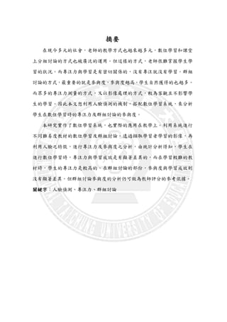 摘要
在現今多元的社會，老師的教學方式也越來越多元，數位學習和課堂
上分組討論的方式也被廣泛的運用。但這樣的方式，老師很難掌握學生學
習的狀況。而專注力與學習是有密切關係的，沒有專注就沒有學習。群組
討論的方式，最重要的就是參與度，參與度越高，學生自然獲得的也越多。
而眾多的專注力測量的方式，又以影像處理的方式，較為客觀且不影響學
生的學習。因此本文想利用人臉偵測的機制，搭配數位學習系統，來分析
學生在數位學習時的專注力及群組討論的參與度。
本研究實作了數位學習系統，也實際的應用在教學上。利用系統進行
不同難易度教材的數位學習及群組討論。透過擷取學習者學習的影像，再
利用人臉之特徵，進行專注力及參與度之分析，由統計分析得知，學生在
進行數位學習時，專注力與學習成效是有顯著差異的，而在學習較難的教
材時，學生的專注力是較高的。在群組討論的部份，參與度與學習成效則
沒有顯著差異。但群組討論參與度的分析仍可做為教師評分的參考依據。
關鍵字：人臉偵測、專注力、群組討論
 