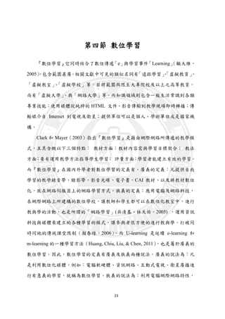 23
第四節 數位學習
『數位學習』它同時結合了數位傳遞「e」與學習事件「Learning」（顧大維，
2005），包含範圍甚廣。相關文獻中可見的類似名詞有「遠距學習」、「虛擬教育」、
「虛擬教室」、「虛擬學校」等，若將範圍侷限至大專院校及以上之高等教育，
尚有「虛擬大學」、與「網路大學」等。而知識領域則包含一般生活常識到各類
專業技能；使用媒體從純粹的 HTML 文件、影音傳輸到教學現場即時轉播；傳
輸媒介自 Internet 到電視及衛星；提供單位可以是個人、學術單位或是國家機
構。
Clark 和 Mayer（2003）指出『數位學習』是藉由網際網路所傳遞的教學模
式，且其含概以下三個特點： 教材方面：教材內容需與學習目標契合； 教法
方面：要有運用教學方法指導學生學習； 評量方面：學習者能建立有效的學習。
而『數位學習』在國內外學者對數位學習的定義有，廣義的定義：凡提供自我
學習的教學錄音帶、錄影帶、影音光碟、電子書、CAI 教材、以及將教材數位
化，放在網路伺服器上的網路學習方式。狹義的定義：應用電腦及網路科技，
在網際網路上所建構的數位學校，讓教師和學生都可以在數位化教室中，進行
教與學的活動，也是所謂的「網路學習」(吳清基、林天佑，2005) ，運用資訊
科技與媒體來建立的各種學習的模式，讓參與者很方便的進行教與學，打破同
時同地的傳統課堂限制（顏春煌，2006）。而 U-learning 是延續 e-learning 和
m-learning 的一種學習方法（Huang, Chiu, Liu, & Chen, 2011），也是屬於廣義的
數位學習。因此，數位學習的定義有廣義及狹義兩種說法。廣義的說法為：凡
是利用數位化媒體，例如：電腦軟硬體、資訊網路、互動式電視、衛星廣播進
行有意義的學習，就稱為數位學習。狹義的說法為：利用電腦網際網路特性，
 