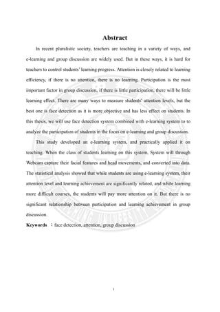 I
Abstract
In recent pluralistic society, teachers are teaching in a variety of ways, and
e-learning and group discussion are widely used. But in these ways, it is hard for
teachers to control students’ learning progress. Attention is closely related to learning
efficiency, if there is no attention, there is no learning. Participation is the most
important factor in group discussion, if there is little participation, there will be little
learning effect. There are many ways to measure students’ attention levels, but the
best one is face detection as it is more objective and has less effect on students. In
this thesis, we will use face detection system combined with e-learning system to to
analyze the participation of students in the focus on e-learning and group discussion.
This study developed an e-learning system, and practically applied it on
teaching. When the class of students learning on this system, System will through
Webcam capture their facial features and head movements, and converted into data.
The statistical analysis showed that while students are using e-learning system, their
attention level and learning achievement are significantly related, and while learning
more difficult courses, the students will pay more attention on it. But there is no
significant relationship between participation and learning achievement in group
discussion.
Keywords ：face detection, attention, group discussion
 