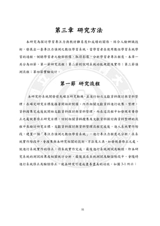31
第三章 研究方法
本研究為探討學習專注力與教材難易度和成績的關係，結合人臉辦識技
術，發展出一套專注力偵測之數位學習系統。當學習者在使用數位學習系統學
習的過程，側錄學習者之臉部影像，取得影像，分析學習者專注程度。本章一
共分為四節，第一節研究流程；第二節則說明系統功能規劃及實作；第三節偵
測流程；第四節實驗設計。
第一節 研究流程
本研究於系統開發前先確立研究動機，並進行初次文獻資料探討與資料整
理。在確定研究目標後接著開始針對國、內外相關文獻資料進行收集、整理，
資料搜集完成後就開始文獻資料探討與資料整理。而在這流程中如發現有要修
正之處就要修正研究目標，回到相關資料搜集及文獻資料探討與資料整理的流
程中來檢討研究目標。文獻資料探討與資料整理流程完成後，進入系統實作階
段，建置一個「專注力偵測之數位學習系統」，進行專注力程度之分析，在系
統實作階段中，會搜集與本研究相關的技術、方法及工具，如發現要修正之處，
就進行系統實作的修正，待系統實作完成，最後進行系統測試及驗證，即本研
究系統的測試結果及相關統計分析，最後並在系統測試及驗證階段中，會隨時
進行系統修正及驗證修正，使本研究可達成盡善盡美的功效。如圖 3-1 所示：
 