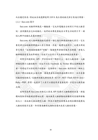 38
而且穩定性高。因此本系統選擇使用 JAVA 為主要的程式語言來進行開發。
(三)、face.com 簡介
face.com 的臉部辨識是一種服務，它允許電腦去分析照片中的人臉資
訊，並試圖找出已知的臉孔。他們的目標是要能在日常生活的照片中，確
認人群中的臉孔是屬於誰的。
face.com 的人臉辨識過程需要有一個已進行辨識過的臉孔索引。它主
要是將已知的臉部標籤加入索引集裡，然後，處理這些照片，以建立新的
索引項目，這個過程被稱作"訓練"。每個使用者儲存越多的標籤，會使人
臉辨識具有更高的準確性。你就可以在照片中正確的辨識出使用者。
利用它所提供的 API，可以在任何一張照片上，進行人臉偵測，人臉
辨識及標示人臉的動作。你也可以從 Facebook 或 Twitter 標記或辦識使用
者。同時也可以保有用戶的隱私，這個部份，face.com 做得很好。網站上
提供了標記功能的 js 程式庫，讓使用者很清鬆快速的標示照片，而不需要
伺服器端的程式。它提供的程式庫有很多，有 C#、.NET、Flash AS3.0、Java、
Ruby、PHP...等等，也提供了工具可以讓使用者直接使用，不需自行撰寫程
式碼。
本研究使用 face.com 的程式工具及 API 來標示人臉眼睛的位置，將連
續兩張取得的眼睛座標相比對，進而推算人臉移動的距離來判別頭部移動
的大小。若此程式無法辦別人臉，即表示頭部的影像未出現在攝影範圍或
人臉的特徵不完整，即判讀為離開或擷取影像內未有人臉的影像。
 