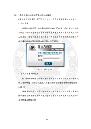 41
(六)、專注力偵測之數位學習系統介面設計
此系統使用利用 JSP、JAVA 進行設計，包含了學生及老師的功能。
1. 登入頁面
連結到系統首頁，即是輸入帳號密碼之頁面(圖 3-7)。要進行課程
之學生，都必須先擁有此系統之帳號密碼才可使用。系統需先確認此
人的身份，才可以給予正確的課程，測驗成績及影像擷取之檔案才可
以正確的存放在屬於每個人的資料夾及資料庫中。
圖 3- 7 登入畫面
2. 系統功能畫面(學生)
輸入帳號密碼後，若確認身份為學生，左邊之功能選項即會出現
個人資料維護、課程資訊瀏覽。主畫面預設帶出課程資訊瀏覽的內容。
如圖 3-8。
課程資訊瀏覽，可看到有開放進行線上學習之課程列表。晝面上
顯示課程名稱及課程大網，若點選課程名稱，可再進入課程之明細，
有更詳盡之課程介紹。
 