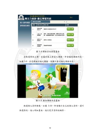 42
圖 3- 8 課程資訊瀏覽畫面
若點選開始上課，若屬於線上學習之課程，即會播放課程內容，
如圖 3-9。若是群組討論之課程，就顯示要討論之課程內容。
圖 3- 9 數位課程內容畫面
點選個人資料維護，如圖 3-10，即會顯示自己的個人資料，還可
點選修改，進入明細畫面，進行更多資料的編修。
 