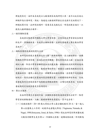 47
理速度來定。由於本系統是以人臉偵測系統為研究工具，並不以此系統之
辨識率為主要研究，因此，為避免人臉偵測常發生在光源不足的情況下，
辨識效果不佳，此研究的場所，需要求在光線充足，明亮的教室進行，以
提高人臉辨識的正確率。
二、儲存擷取影像
系統會自動將其所擷取之學生學習影像，分別存放在學習者的各個資
料夾中，待課程結束，系統停止擷取影像。且將影像檔案上傳至數位學習
系統中。
三、擷取影像特徵偵測及變化分析
本研究的特徵主要來源包括人臉、眼睛與嘴部。在人臉的部份，由攝
影機取得學習者影像，經過色彩空間轉換、膚色特徵找出人臉。若無法偵
測到人臉，即表示學習者離開座位或到處走動。移動的狀況則利用前後兩
張眼睛位置的差異來判定。眼睛與嘴的部份，根據在人臉區域眼睛具有亮
度最暗特性，運用二值化方法，將觀察出的最佳閥值，在影像中亮度最暗
的地方，來找出瞳孔位置進而找出眼睛位置。以眼睛特徵部份來說，系統
需要能夠判定該張影像中為張眼或閉眼的情形；以嘴巴特徵來說，系統需
要能夠判定該張影像是否張嘴情形。
四、專注力偵測
在本研究專注力偵測方面，在擷取影像特徵偵測及變化分析中，取得
學習者的移動偵測、人臉、眼睛與嘴部表情變化，其中包含有：
（一）眨眼的頻率：20～40 歲之間的正常人每分鐘眨眼約 20 次，當一般人
專心在螢幕上工作時，眨眼率也會隨之降低（Yaginuma, Yamada, &
Nagai, 1990;Sotoyama, Jonai, & Saito, 1996)，因此本研究利用測量眨眼
次數來判斷學生是否專心。所擷取之影像，連續兩張眨眼，即判斷為
 