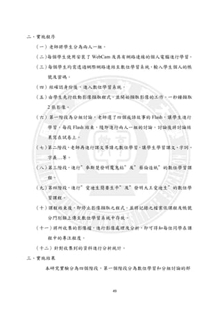 49
二、實施程序
（一）老師將學生分為兩人一組。
（二）每個學生使用安裝了 WebCam 及具有網路連線的個人電腦進行學習。
（三）每個學生均需透過網際網路連結至數位學習系統，輸入學生個人的帳
號及密碼。
（四）經確認身份後，進入數位學習系統。
（五）由學生先行啟動影像擷取程式。並開始擷取影像的工作。一秒鐘擷取
2 張影像。
（六）第一階段為分組討論，老師選了四個成語故事的 Flash，讓學生進行
學習。每段 Flash 結束，隨即進行兩人一組的討論。討論後將討論結
果寫在試卷上。
（七）第二階段，老師再進行課文導讀之數位學習，讓學生學習課文、字詞、
字義…等。
（八）第三階段，進行＂麥斯楚發明魔鬼粘＂及＂蔡倫造紙＂的數位學習課
程。
（九）第四階段，進行＂愛迪生簡要生平＂及＂發明大王愛迪生＂的數位學
習課程。
（十）課程結束後，即停止影像擷取之程式。並將記錄之檔案依課程及帳號
分門別類上傳至數位學習系統中存放。
（十一）將所收集的影像檔，進行影像處理及分析，即可得知每位同學在課
程中的專注程度。
（十二）針對收集到的資料進行分析統計。
三、實施結果
本研究實驗分為四個階段，第一個階段分為數位學習和分組討論的部
 
