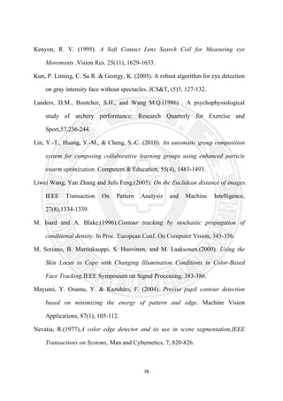 78
Kenyon, R. V. (1995). A Soft Contact Lens Search Coil for Measuring eye
Movements .Vision Res. 25(11), 1629-1633.
Kun, P. Liming, C. Su R. & Georgy, K. (2005). A robust algorithm for eye detection
on gray intensity face without spectacles. JCS&T, (5)3, 127-132.
Landers, D.M., Boutcher, S.H., and Wang M.Q.(1986) . A psychophysiological
study of archery performance. Research Quarterly for Exercise and
Sport,57,236-244.
Lin, Y.-T., Huang, Y.-M., & Cheng, S.-C. (2010). An automatic group composition
system for composing collaborative learning groups using enhanced particle
swarm optimization. Computers & Education, 55(4), 1483-1493.
Liwei Wang, Yan Zhang and Jufu Feng.(2005). On the Euclidean distance of images.
IEEE Transaction On Pattern Analysis and Machine Intelligence,
27(8),1334-1339.
M. Isard and A. Blake.(1996).Contour tracking by stochastic propagation of
conditional density. In Proc. European Conf. On Computer Vision, 343-356.
M. Soriano, B. Martinkauppi, S. Huovinen, and M. Laaksonen.(2000). Using the
Skin Locus to Cope with Changing Illumination Conditions in Color-Based
Face Tracking.IEEE Symposium on Signal Processing, 383-386.
Mayumi, Y. Osamu, Y. & Kazuhiro, F. (2004). Precise pupil contour detection
based on minimizing the energy of pattern and edge. Machine Vision
Applications, 87(1), 105-112.
Nevatia, R.(1977).A color edge detector and its use in scene segmentation,IEEE
Transactions on Systems, Man and Cybernetics, 7, 820-826.
 