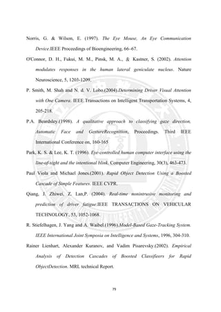 79
Norris, G. & Wilson, E. (1997). The Eye Mouse, An Eye Communication
Device.IEEE Proceedings of Bioengineering, 66–67.
O'Connor, D. H., Fukui, M. M., Pinsk, M. A., ＆ Kastner, S. (2002). Attention
modulates responses in the human lateral geniculate nucleus. Nature
Neuroscience, 5, 1203-1209.
P. Smith, M. Shah and N. d. V. Lobo.(2004).Determining Driver Visual Attention
with One Camera. IEEE Transactions on Intelligent Transportation Systems, 4,
205-218.
P.A. Beardsley.(1998). A qualitative approach to classifying gaze direction,
Automatic Face and GestureRecognition, Proceedings. Third IEEE
International Conference on, 160-165
Park, K. S. & Lee, K. T. (1996). Eye-controlled human computer interface using the
line-of-sight and the intentional blink. Computer Engineering, 30(3), 463-473.
Paul Viola and Michael Jones.(2001). Rapid Object Detection Using a Boosted
Cascade of Simple Features. IEEE CVPR.
Qiang, J. Zhiwei, Z. Lan,P. (2004). Real-time nonintrusive monitoring and
prediction of driver fatigue.IEEE TRANSACTIONS ON VEHICULAR
TECHNOLOGY, 53, 1052-1068.
R. Stiefelhagen, J. Yang and A. Waibel.(1996).Model-Based Gaze-Tracking System.
IEEE International Joint Symposia on Intelligence and Systems, 1996, 304-310.
Rainer Lienhart, Alexander Kuranov, and Vadim Pisarevsky.(2002). Empirical
Analysis of Detection Cascades of Boosted Classifieers for Rapid
ObjectDetection. MRL technical Report.
 