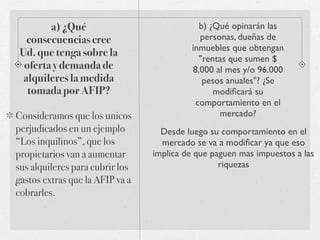 a) ¿Qué                             b) ¿Qué opinarán las
   consecuencias cree                       personas, dueñas de
                                          inmuebles que obtengan
 Ud. que tenga sobre la
                                            "rentas que sumen $
  oferta y demanda de                     8.000 al mes y/o 96.000
  alquileres la medida                       pesos anuales"? ¿Se
   tomada por AFIP?                             modiﬁcará su
                                           comportamiento en el
Consideramos que los unicos                      mercado?
perjudicados en un ejemplo         Desde luego su comportamiento en el
“Los inquilinos”, que los          mercado se va a modiﬁcar ya que eso
propietarios van a aumentar      implica de que paguen mas impuestos a las
sus alquileres para cubrir los                    riquezas
gastos extras que la AFIP va a
cobrarles.
 