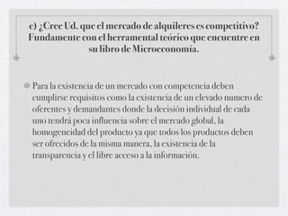 c) ¿Cree Ud. que el mercado de alquileres es competitivo?
Fundamente con el herramental teórico que encuentre en
               su libro de Microeconomía.


 Para la existencia de un mercado con competencia deben
 cumplirse requisitos como la existencia de un elevado numero de
 oferentes y demandantes donde la decisión individual de cada
 uno tendrá poca influencia sobre el mercado global, la
 homogeneidad del producto ya que todos los productos deben
 ser ofrecidos de la misma manera, la existencia de la
 transparencia y el libre acceso a la información.
 