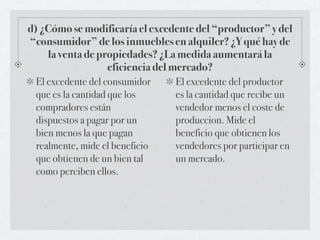 d) ¿Cómo se modificaría el excedente del “productor” y del
“consumidor” de los inmuebles en alquiler? ¿Y qué hay de
    la venta de propiedades? ¿La medida aumentará la
                  eficiencia del mercado?
 El excedente del consumidor    El excedente del productor
 que es la cantidad que los     es la cantidad que recibe un
 compradores están              vendedor menos el coste de
 dispuestos a pagar por un      produccion. Mide el
 bien menos la que pagan        beneficio que obtienen los
 realmente, mide el beneficio   vendedores por participar en
 que obtienen de un bien tal    un mercado.
 como perciben ellos.
 