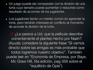 Un juego puede ser comparado con la división de una
 torta cuyo tamaño puede aumentar o reducirse como
 resultado de acciones de los jugadores.

 Los jugadores tienen un interés común en agrandar la
 torta, pero tendrán intereses en conflicto al momento
 de acordar la división de la torta.

  B) ¿Le parece a Ud. que la película describe
   correctamente el planteo hecho por Nash?
 (Ayuda: considere la siguiente frase “Si vamos
 directo sobre las amigas es más probable que
   todos logremos nuestro objetivo”. También
puede leer en “Economía de Empresa, por Baye.
   Mc Graw Hill, 5ta edición, pag 358 sobre el
              “equilibrio de Opie”).
 