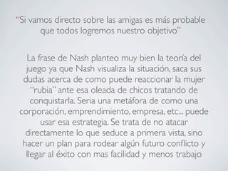 “Si vamos directo sobre las amigas es más probable
       que todos logremos nuestro objetivo”

  La frase de Nash planteo muy bien la teoría del
  juego ya que Nash visualiza la situación, saca sus
 dudas acerca de como puede reaccionar la mujer
    “rubia” ante esa oleada de chicos tratando de
    conquistarla. Seria una metáfora de como una
corporación, emprendimiento, empresa, etc... puede
       usar esa estrategia. Se trata de no atacar
  directamente lo que seduce a primera vista, sino
 hacer un plan para rodear algún futuro conﬂicto y
  llegar al éxito con mas facilidad y menos trabajo
 