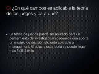 C) ¿En qué campos es aplicable la teoría
de los juegos y para qué?



 La teoría de juegos puede ser aplicado para un
 pensamiento de investigación académica que aporta
 un modelo de decisión eficiente aplicable al
 management. Gracias a esta teoría se puede llegar
 mas fácil al éxito
 