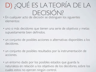 D) ¿QUÉ ES LA TEORÍA DE LA
                      DECISIÓN?los siguientes
• En cualquier acto de decisión se distinguen
    elementos:

•   uno o más decidores que tienen una serie de objetivos y metas
    supuestamente bien deﬁnidos.

•   un conjunto de posibles acciones o alternativas disponibles a los
    decidores.

•   un conjunto de posibles resultados por la instrumentación de
    acciones.

•   un entorno dado por los posibles estados que guarda la
    naturaleza en relación a los objetivos de los decidores, sobre los
    cuales estos no ejercen ningún control.
 
