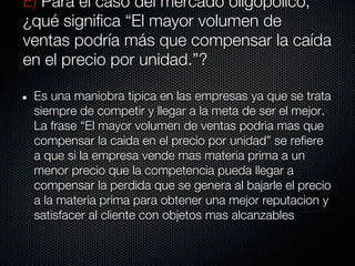 E) Para el caso del mercado oligopólico,
¿qué significa “El mayor volumen de
ventas podría más que compensar la caída
en el precio por unidad.”?

 Es una maniobra tipica en las empresas ya que se trata
 siempre de competir y llegar a la meta de ser el mejor.
 La frase “El mayor volumen de ventas podria mas que
 compensar la caida en el precio por unidad” se refiere
 a que si la empresa vende mas materia prima a un
 menor precio que la competencia pueda llegar a
 compensar la perdida que se genera al bajarle el precio
 a la materia prima para obtener una mejor reputacion y
 satisfacer al cliente con objetos mas alcanzables
 