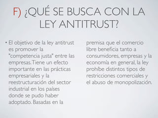 F) ¿QUÉ SE BUSCA CON LA
            LEY ANTITRUST?
• Elobjetivo de la ley antitrust   premisa que el comercio
 es promover la                    libre beneﬁcia tanto a
 "competencia justa" entre las     consumidores, empresas y la
 empresas. Tiene un efecto         economía en general, la ley
 importante en las prácticas       prohíbe distintos tipos de
 empresariales y la                restricciones comerciales y
 reestructuración del sector       el abuso de monopolización.
 industrial en los países
 donde se pudo haber
 adoptado. Basadas en la
 