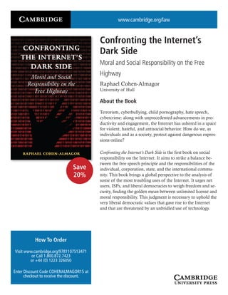 www.cambridge.org/law
Confronting the Internet’s
Dark Side
Moral and Social Responsibility on the Free
Highway
Raphael Cohen-Almagor
University of Hull
About the Book
Terrorism, cyberbullying, child pornography, hate speech,
cybercrime: along with unprecedented advancements in pro-
ductivity and engagement, the Internet has ushered in a space
for violent, hateful, and antisocial behavior. How do we, as
individuals and as a society, protect against dangerous expres-
sions online?
Confronting the Internet’s Dark Side is the first book on social
responsibility on the Internet. It aims to strike a balance be-
tween the free speech principle and the responsibilities of the
individual, corporation, state, and the international commu-
nity. This book brings a global perspective to the analysis of
some of the most troubling uses of the Internet. It urges net
users, ISPs, and liberal democracies to weigh freedom and se-
curity, finding the golden mean between unlimited license and
moral responsibility. This judgment is necessary to uphold the
very liberal democratic values that gave rise to the Internet
and that are threatened by an unbridled use of technology.
How To Order
Visit www.cambridge.org/9781107513471
or Call 1.800.872.7423
or +44 (0) 1223 326050
Enter Discount Code COHENALMAGOR15 at
checkout to receive the discount.
Save
20%
 