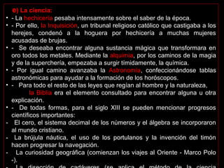e) La ciencia: 
• - La hechicería pesaba intensamente sobre el saber de la época. 
• - Por ello, la Inquisición, un tribunal religioso católico que castigaba a los 
herejes,  condenó  a  la  hoguera  por  hechicería  a  muchas  mujeres 
acusadas de brujas. 
• -   Se  deseaba  encontrar  alguna  sustancia  mágica  que transformara en 
oro todos los metales. Mediante la alquimia, por los caminos de la magia 
y de la superchería, empezaba a surgir tímidamente, la química. 
• -  Por  igual  camino  avanzaba  la  Astronomía,  confeccionándose  tablas 
astronómicas para ayudar a la formación de los horóscopos.
• -   Para todo el resto de las leyes que regían al hombre y la naturaleza,      
       la Biblia era el elemento consultado para encontrar alguna u otra 
explicación. 
• -    De  todas  formas,  para  el  siglo  XIII  se  pueden  mencionar  progresos 
científicos importantes:
- El cero, el sistema decimal de los números y el álgebra se incorporaron 
al mundo cristiano.
- La  brújula  náutica,  el  uso  de  los  portulanos  y  la  invención  del  timón 
hacen progresar la navegación. 
- La curiosidad geográfica (comienzan los viajes al Oriente - Marco Polo 
-).
 