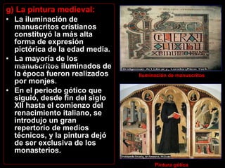 g) La pintura medieval:
• La iluminación de
manuscritos cristianos
constituyó la más alta
forma de expresión
pictórica de la edad media.
• La mayoría de los
manuscritos iluminados de
la época fueron realizados
por monjes.
• En el periodo gótico que
siguió, desde fin del siglo
XII hasta el comienzo del
renacimiento italiano, se
introdujo un gran
repertorio de medios
técnicos, y la pintura dejó
de ser exclusiva de los
monasterios.
Iluminación de manuscritos. Pintura gótica
        
 
Pintura gótica
Iluminación de manuscritos 
 