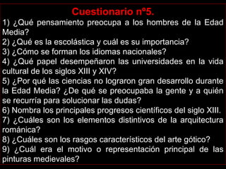 Cuestionario nº5.
1) ¿Qué pensamiento preocupa a los hombres de la Edad 
Media?
2) ¿Qué es la escolástica y cuál es su importancia?
3) ¿Cómo se forman los idiomas nacionales?
4) ¿Qué papel desempeñaron las universidades en la vida 
cultural de los siglos XIII y XIV?
5) ¿Por qué las ciencias no lograron gran desarrollo durante 
la Edad Media? ¿De qué se preocupaba la gente y a quién 
se recurría para solucionar las dudas?
6) Nombra los principales progresos científicos del siglo XIII.
7) ¿Cuáles son los elementos distintivos de la arquitectura 
románica?
8) ¿Cuáles son los rasgos característicos del arte gótico?
9)  ¿Cuál  era  el  motivo  o  representación  principal  de  las 
pinturas medievales?
 