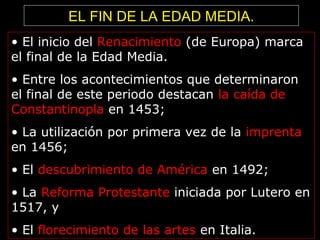 • El inicio del Renacimiento (de Europa) marca
el final de la Edad Media.
• Entre los acontecimientos que determinaron
el final de este periodo destacan la caída de
Constantinopla en 1453;
• La utilización por primera vez de la imprenta
en 1456;
• El descubrimiento de América en 1492;
• La Reforma Protestante iniciada por Lutero en
1517, y
• El florecimiento de las artes en Italia.
EL FIN DE LA EDAD MEDIA.
 