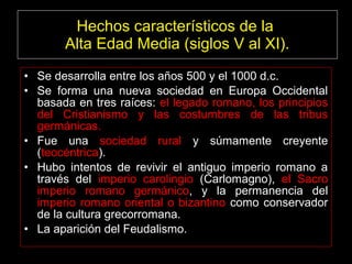 Hechos característicos de la
Alta Edad Media (siglos V al XI).
• Se desarrolla entre los años 500 y el 1000 d.c.
• Se forma una nueva sociedad en Europa Occidental
basada en tres raíces: el legado romano, los principios
del Cristianismo y las costumbres de las tribus
germánicas.
• Fue una sociedad rural y súmamente creyente
(teocéntrica).
• Hubo intentos de revivir el antiguo imperio romano a
través del imperio carolingio (Carlomagno), el Sacro
imperio romano germánico, y la permanencia del
imperio romano oriental o bizantino como conservador
de la cultura grecorromana.
• La aparición del Feudalismo.
 