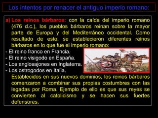 Los intentos por renacer el antiguo imperio romano:
a) Los reinos bárbaros: con la caída del imperio romano
(476 d.c.), los pueblos bárbaros reinan sobre la mayor
parte de Europa y del Mediterráneo occidental. Como
resultado de esto, se establecieron diferentes reinos
bárbaros en lo que fue el imperio romano:
- El reino franco en Francia.
- El reino visigodo en España.
- Los anglosajones en Inglaterra.
- Los ostrogodos en Italia.
Establecidos en sus nuevos dominios, los reinos bárbaros
comenzaron a combinar sus propias costumbres con las
legadas por Roma. Ejemplo de ello es que sus reyes se
convierten al catolicismo y se hacen sus fuertes
defensores.
 