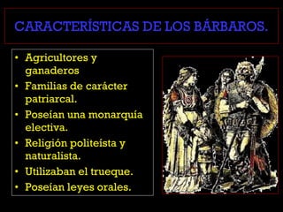 CARACTERÍSTICAS DE LOS BÁRBAROS.
• Agricultores y
ganaderos
• Familias de carácter
patriarcal.
• Poseían una monarquía
electiva.
• Religión politeísta y
naturalista.
• Utilizaban el trueque.
• Poseían leyes orales.
 