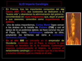 b) El Imperio Carolingio
• En Francia, tras las importantes conquistas del rey
Clovis (481- 511), sus sucesores se dedicaron a la
“buena vida” y abandonan la administración del gobierno,
convirtiéndose en reyes holgazanes que, dejan el poder
a sus asesores, conocidos como mayordomos de
palacio.
• Uno de estos mayordomos, Carlos Martel logra vencer
a los árabes en la batalla de Poitiers (739) y con el
apoyo de la ya poderosa Iglesia, se hace coronar rey por
el Papa. Su nieto, Carlomagno, extiende su obra,
ampliando los territorios del reino a Lombardía,
Germania y España.
• En el año 800 se convierte en el emperador de
Occidente nombrado por el Papa, e impone la paz
romana en beneficio de la fe cristiana. Carlomagno
organiza cuidadosamente el imperio, se produce el
renacimiento carolingio por el impulso que da a las letras
y estudios clásicos y por su interés en el arte.
 