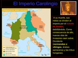 El Imperio Carolingio
A su muerte, sus
nietos se dividen el
imperio por el tratado
de Verdún,
debilitándolo. Como
consecuencia de ello,
nuevas olas de
invasores caen sobre
Occidente
(normandos o
vikingos, árabes
sarracenos y las tribus
húngaras).
 