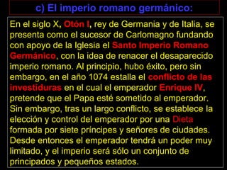 En el siglo X, Otón I, rey de Germania y de Italia, se
presenta como el sucesor de Carlomagno fundando
con apoyo de la Iglesia el Santo Imperio Romano
Germánico, con la idea de renacer el desaparecido
imperio romano. Al principio, hubo éxito, pero sin
embargo, en el año 1074 estalla el conflicto de las
investiduras en el cual el emperador Enrique IV,
pretende que el Papa esté sometido al emperador.
Sin embargo, tras un largo conflicto, se establece la
elección y control del emperador por una Dieta
formada por siete príncipes y señores de ciudades.
Desde entonces el emperador tendrá un poder muy
limitado, y el imperio será sólo un conjunto de
principados y pequeños estados.
c) El imperio romano germánico:
 