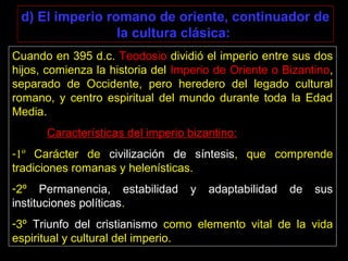 d) El imperio romano de oriente, continuador de
la cultura clásica:
Cuando en 395 d.c. Teodosio dividió el imperio entre sus dos
hijos, comienza la historia del Imperio de Oriente o Bizantino,
separado de Occidente, pero heredero del legado cultural
romano, y centro espiritual del mundo durante toda la Edad
Media.
Características del imperio bizantino:
-1º Carácter de civilización de síntesis, que comprende
tradiciones romanas y helenísticas.
-2º Permanencia, estabilidad y adaptabilidad de sus
instituciones políticas.
-3º Triunfo del cristianismo como elemento vital de la vida
espiritual y cultural del imperio.
 