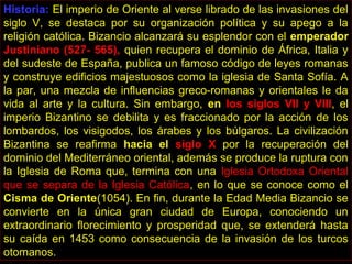 Historia: El imperio de Oriente al verse librado de las invasiones del
siglo V, se destaca por su organización política y su apego a la
religión católica. Bizancio alcanzará su esplendor con el emperador
Justiniano (527- 565), quien recupera el dominio de África, Italia y
del sudeste de España, publica un famoso código de leyes romanas
y construye edificios majestuosos como la iglesia de Santa Sofía. A
la par, una mezcla de influencias greco-romanas y orientales le da
vida al arte y la cultura. Sin embargo, en los siglos VII y VIII, el
imperio Bizantino se debilita y es fraccionado por la acción de los
lombardos, los visigodos, los árabes y los búlgaros. La civilización
Bizantina se reafirma hacia el siglo X por la recuperación del
dominio del Mediterráneo oriental, además se produce la ruptura con
la Iglesia de Roma que, termina con una Iglesia Ortodoxa Oriental
que se separa de la Iglesia Católica, en lo que se conoce como el
Cisma de Oriente(1054). En fin, durante la Edad Media Bizancio se
convierte en la única gran ciudad de Europa, conociendo un
extraordinario florecimiento y prosperidad que, se extenderá hasta
su caída en 1453 como consecuencia de la invasión de los turcos
otomanos.
 