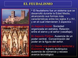 EL FEUDALISMO
• El feudalismo fue un sistema que seque se
desarrolló durante la Edad Media,desarrolló durante la Edad Media,
alcanzando sus formas másalcanzando sus formas más
características entre los siglos X y XV,características entre los siglos X y XV,
yy en el cual intervienen 3 aspectos :
A) Aspecto Social: Sociedad
organizada en estratos. Relación
entre el siervo y el señor (vasallaje).
B) Aspecto Político. Ausencia de un
poder central. Concentración del
poder en la figura del señor.
C) Desde una perspectiva territorial y
Económica. Agrario-Autárquico
ausencia de comercio y escaso
avance tecnológico.
 