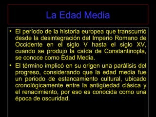 La Edad Media
• El período de la historia europea que transcurrió
desde la desintegración del Imperio Romano de
Occidente en el siglo V hasta el siglo XV,
cuando se produjo la caída de Constantinopla,
se conoce como Edad Media.
• El término implicó en su origen una parálisis del
progreso, considerando que la edad media fue
un periodo de estancamiento cultural, ubicado
cronológicamente entre la antigüedad clásica y
el renacimiento, por eso es conocida como una
época de oscuridad.
 