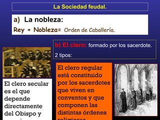El clero secular
es el que
depende
directamente
del Obispo y
El clero regular
está constituido
por los sacerdotes
que viven en
conventos y que
componen las
distintas órdenes
La Sociedad feudal.
a) La nobleza:
Rey + Nobleza= Orden de Caballería.
b) El clero: formado por los sacerdote.
2 tipos:
 