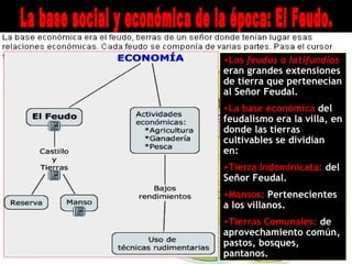 •Los feudos o latifundios
eran grandes extensiones
de tierra que pertenecían
al Señor Feudal.
•La base económica del
feudalismo era la villa, en
donde las tierras
cultivables se dividían
en:
•Tierra Indominicata: del
Señor Feudal.
•Mansos: Pertenecientes
a los villanos.
•Tierras Comunales: de
aprovechamiento común,
pastos, bosques,
pantanos.
 
